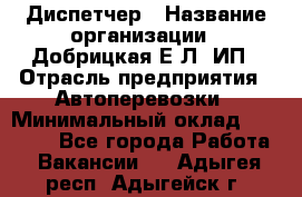 Диспетчер › Название организации ­ Добрицкая Е.Л, ИП › Отрасль предприятия ­ Автоперевозки › Минимальный оклад ­ 20 000 - Все города Работа » Вакансии   . Адыгея респ.,Адыгейск г.